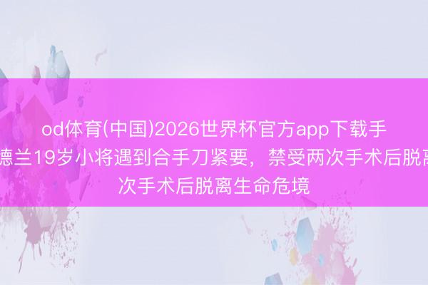 od体育(中国)2026世界杯官方app下载手机版 中日德兰19岁小将遇到合手刀紧要，禁受两次手术后脱离生命危境