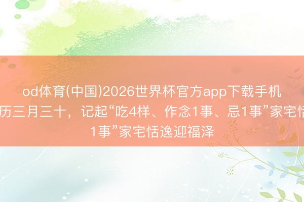 od体育(中国)2026世界杯官方app下载手机版 明日农历三月三十,记起“吃4样、作念1事、忌1事”家宅恬逸迎福泽