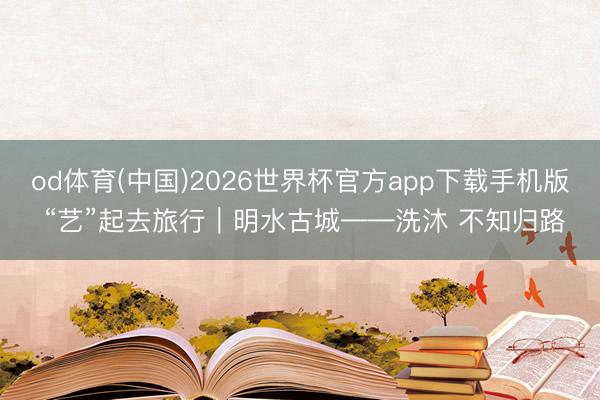 od体育(中国)2026世界杯官方app下载手机版 “艺”起去旅行｜明水古城——洗沐 不知归路