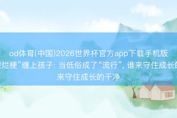 od体育(中国)2026世界杯官方app下载手机版 “黄腔烂梗”缠上孩子: 当低俗成了“流行”， 谁来守住成长的干净