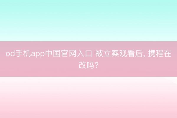 od手机app中国官网入口 被立案观看后, 携程在改吗?