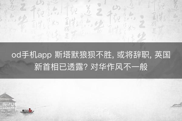 od手机app 斯塔默狼狈不胜， 或将辞职， 英国新首相已透露? 对华作风不一般