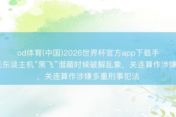 od体育(中国)2026世界杯官方app下载手机版 高眼｜无东谈主机“黑飞”潜藏时候破解乱象，关连算作涉嫌多重刑事犯法