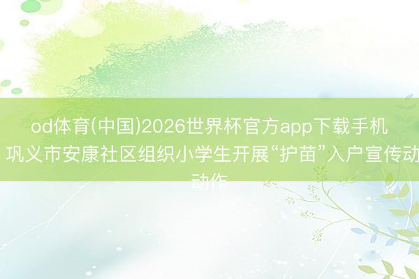 od体育(中国)2026世界杯官方app下载手机版 巩义市安康社区组织小学生开展“护苗”入户宣传动作
