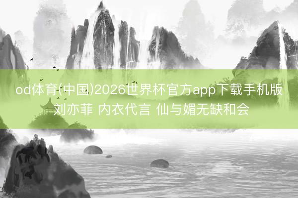 od体育(中国)2026世界杯官方app下载手机版 刘亦菲 内衣代言 仙与媚无缺和会