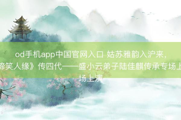 od手机app中国官网入口 姑苏雅韵入沪来，《啼笑人缘》传四代——盛小云弟子陆佳麒传承专场上演