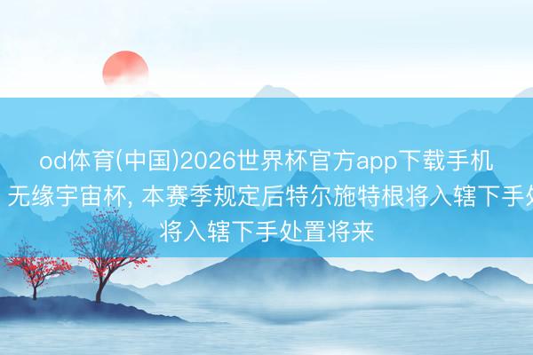 od体育(中国)2026世界杯官方app下载手机版 每体: 无缘宇宙杯， 本赛季规定后特尔施特根将入辖下手处置将来