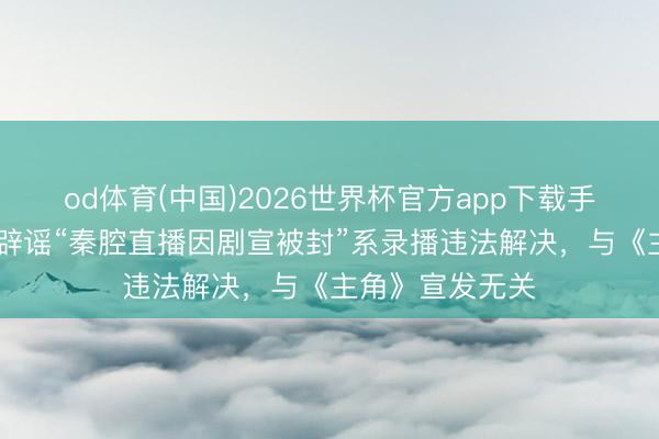 od体育(中国)2026世界杯官方app下载手机版 抖音官方辟谣“秦腔直播因剧宣被封”系录播违法解决，与《主角》宣发无关