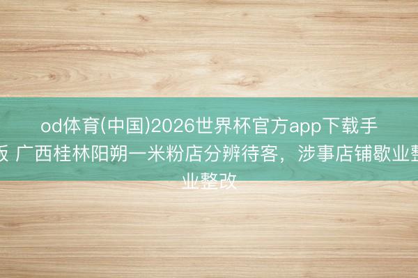 od体育(中国)2026世界杯官方app下载手机版 广西桂林阳朔一米粉店分辨待客，涉事店铺歇业整改