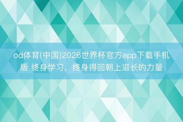od体育(中国)2026世界杯官方app下载手机版 终身学习，终身得回朝上滋长的力量