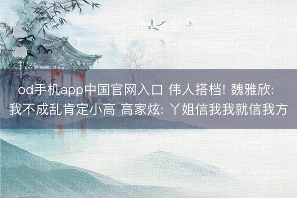 od手机app中国官网入口 伟人搭档! 魏雅欣: 我不成乱肯定小高 高家炫: 丫姐信我我就信我方