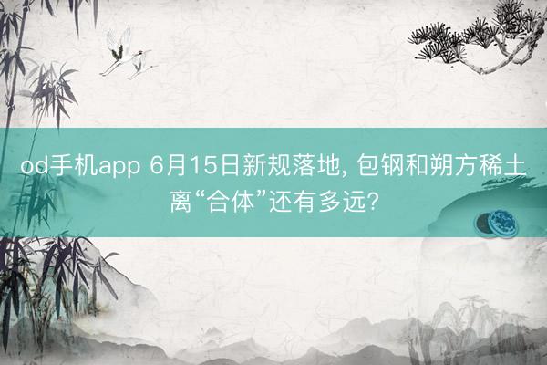 od手机app 6月15日新规落地, 包钢和朔方稀土离“合体”还有多远?