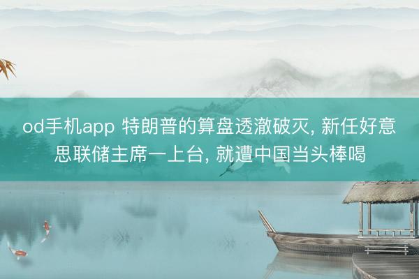 od手机app 特朗普的算盘透澈破灭, 新任好意思联储主席一上台, 就遭中国当头棒喝