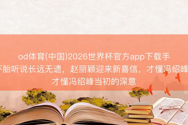 od体育(中国)2026世界杯官方app下载手机版 复婚怀胎听说长远无遗，赵丽颖迎来新喜信，才懂冯绍峰当初的深意