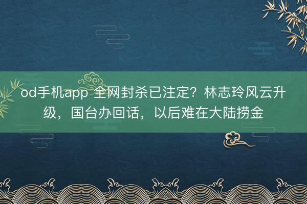 od手机app 全网封杀已注定？林志玲风云升级，国台办回话，以后难在大陆捞金