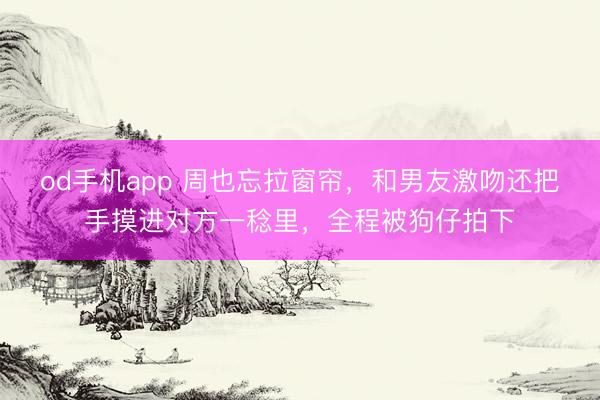 od手机app 周也忘拉窗帘，和男友激吻还把手摸进对方一稔里，全程被狗仔拍下