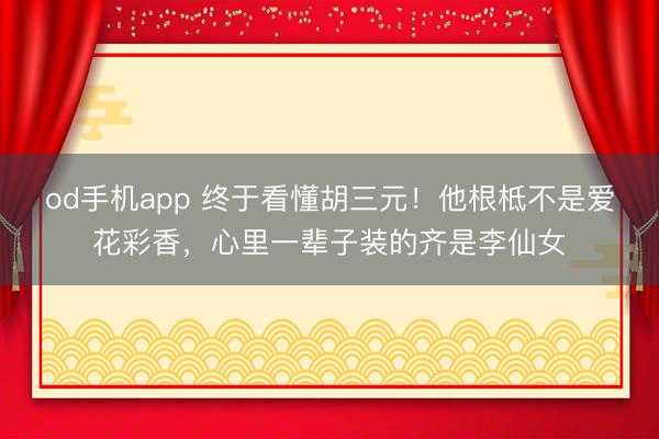 od手机app 终于看懂胡三元！他根柢不是爱花彩香，心里一辈子装的齐是李仙女