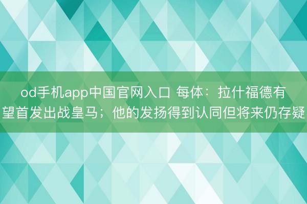 od手机app中国官网入口 每体：拉什福德有望首发出战皇马；他的发扬得到认同但将来仍存疑