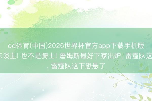 od体育(中国)2026世界杯官方app下载手机版 不是湖东谈主! 也不是骑士! 詹姆斯最好下家出炉， 雷霆队这下恐悬了