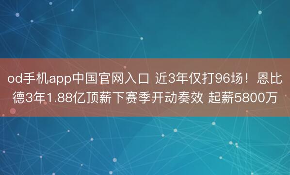 od手机app中国官网入口 近3年仅打96场！恩比德3年1.88亿顶薪下赛季开动奏效 起薪5800万