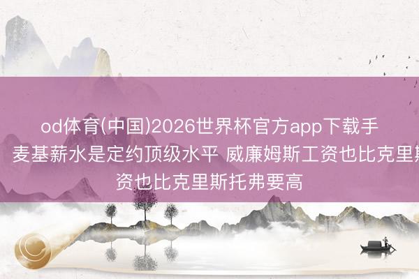 od体育(中国)2026世界杯官方app下载手机版 宋翔：麦基薪水是定约顶级水平 威廉姆斯工资也比克里斯托弗要高