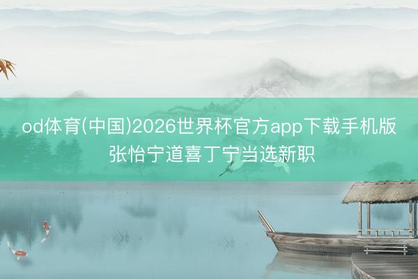 od体育(中国)2026世界杯官方app下载手机版 张怡宁道喜丁宁当选新职