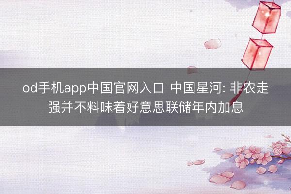 od手机app中国官网入口 中国星河: 非农走强并不料味着好意思联储年内加息