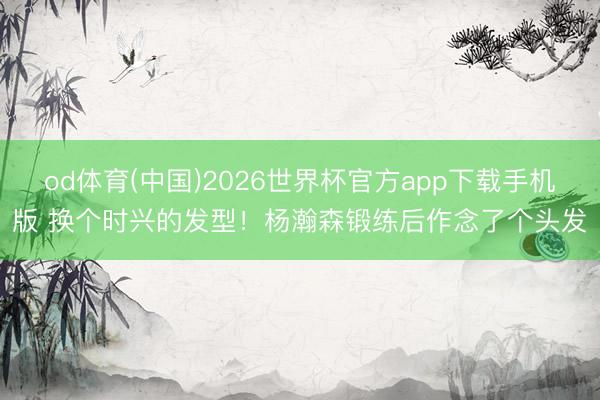od体育(中国)2026世界杯官方app下载手机版 换个时兴的发型！杨瀚森锻练后作念了个头发