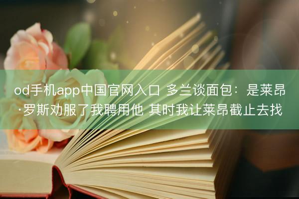 od手机app中国官网入口 多兰谈面包:是莱昂·罗斯劝服了我聘用他 其时我让莱昂截止去找