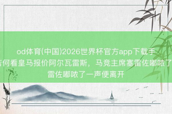 od体育(中国)2026世界杯官方app下载手机版 被问若何看皇马报价阿尔瓦雷斯,马竞主席塞雷佐嘟哝了一声便离开