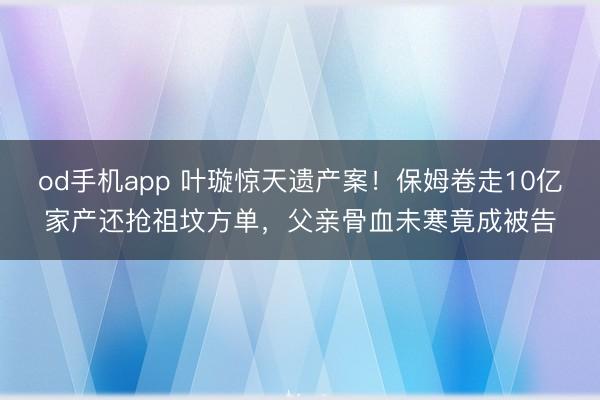 od手机app 叶璇惊天遗产案!保姆卷走10亿家产还抢祖坟方单,父亲骨血未寒竟成被告