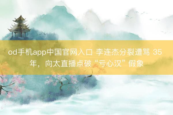 od手机app中国官网入口 李连杰分裂遭骂 35 年，向太直播点破 “亏心汉” 假象