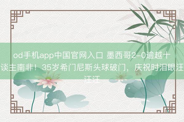 od手机app中国官网入口 墨西哥2-0逾越十东谈主南非！35岁希门尼斯头球破门，庆祝时泪眼汪汪