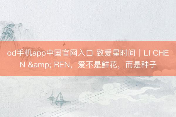 od手机app中国官网入口 致爱星时间｜LI CHEN & REN，爱不是鲜花，而是种子