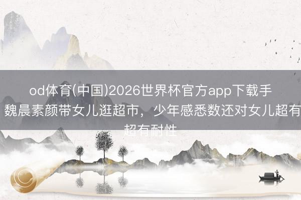od体育(中国)2026世界杯官方app下载手机版 魏晨素颜带女儿逛超市，少年感悉数还对女儿超有耐性