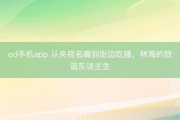 od手机app 从央视名嘴到街边吃播，林海的放诞东谈主生