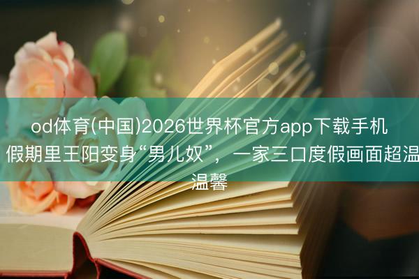 od体育(中国)2026世界杯官方app下载手机版 假期里王阳变身“男儿奴”，一家三口度假画面超温馨