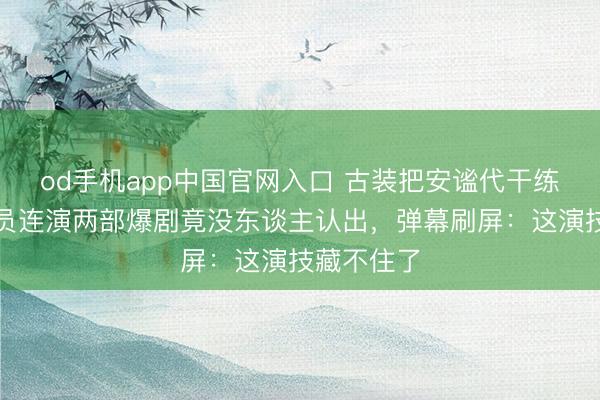 od手机app中国官网入口 古装把安谧代干练!同个演员连演两部爆剧竟没东谈主认出,弹幕刷屏:这演技藏不住了