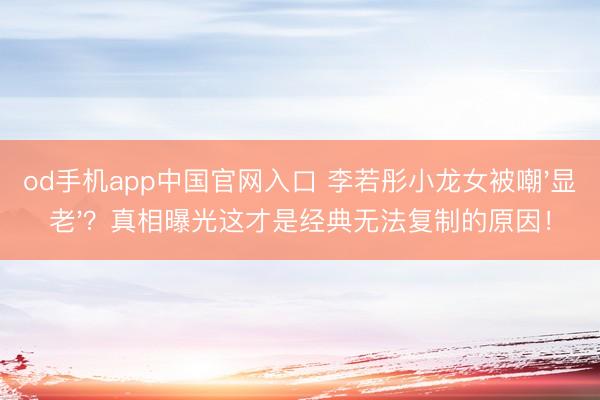od手机app中国官网入口 李若彤小龙女被嘲'显老'？真相曝光这才是经典无法复制的原因！