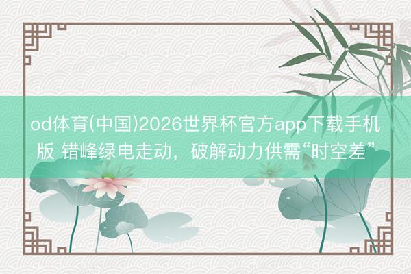 od体育(中国)2026世界杯官方app下载手机版 错峰绿电走动，破解动力供需“时空差”