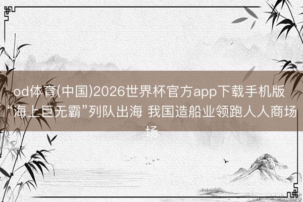 od体育(中国)2026世界杯官方app下载手机版 “海上巨无霸”列队出海 我国造船业领跑人人商场