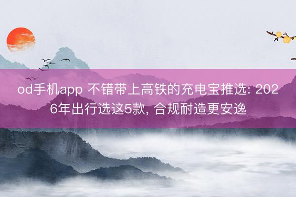 od手机app 不错带上高铁的充电宝推选: 2026年出行选这5款， 合规耐造更安逸