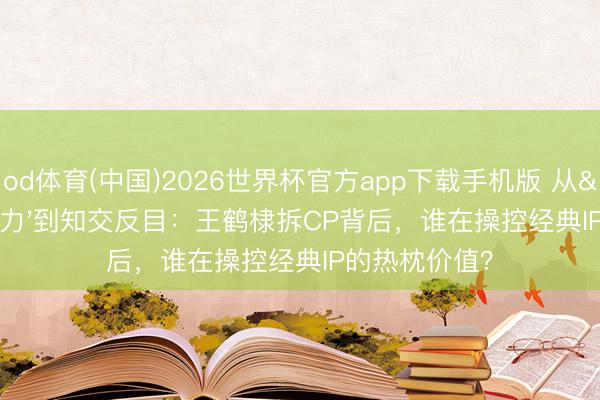 od体育(中国)2026世界杯官方app下载手机版 从'棣欣引力'到知交反目:王鹤棣拆CP背后,谁在操控经典IP的热枕价值?