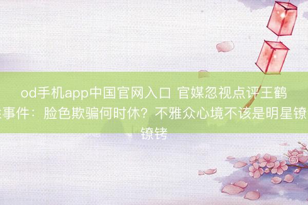 od手机app中国官网入口 官媒忽视点评王鹤棣事件：脸色欺骗何时休？不雅众心境不该是明星镣铐