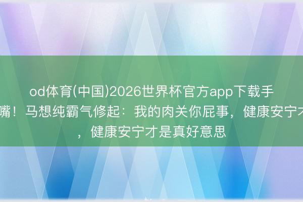 od体育(中国)2026世界杯官方app下载手机版 瘦子闭嘴！马想纯霸气修起：我的肉关你屁事，健康安宁才是真好意思