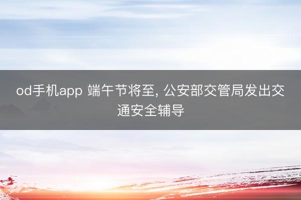 od手机app 端午节将至， 公安部交管局发出交通安全辅导