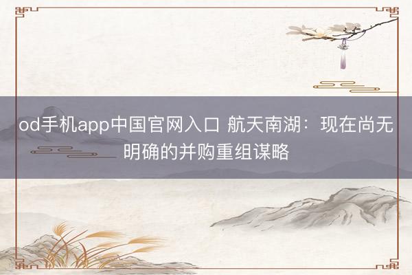 od手机app中国官网入口 航天南湖：现在尚无明确的并购重组谋略