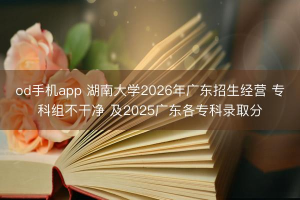 od手机app 湖南大学2026年广东招生经营 专科组不干净 及2025广东各专科录取分